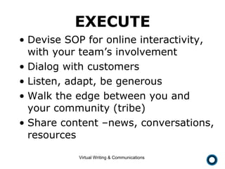 EXECUTE Devise SOP for online interactivity, with your team’s involvement Dialog with customers Listen, adapt, be generous Walk the edge between you and your community (tribe) Share content –news, conversations, resources 