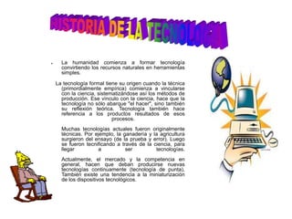 HISTORIA DE LA TECNOLOGIALa humanidad comienza a formar tecnología convirtiendo los recursos naturales en herramientas simples.   La tecnología formal tiene su origen cuando la técnica (primordialmente empírica) comienza a vincularse con la ciencia, sistematizándose así los métodos de producción. Ese vínculo con la ciencia, hace que la tecnología no sólo abarque "el hacer", sino también su reflexión teórica. Tecnología también hace referencia a los productos resultados de esos procesos.Muchas tecnologías actuales fueron originalmente técnicas. Por ejemplo, la ganadería y la agricultura surgieron del ensayo (de la prueba y error). Luego se fueron tecnificando a través de la ciencia, para llegar a ser tecnologías.Actualmente, el mercado y la competencia en general, hacen que deban producirse nuevas tecnologías continuamente (tecnología de punta),  También existe una tendencia a la miniaturización de los dispositivos tecnológicos.