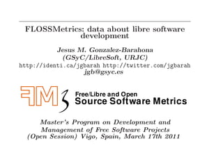 FLOSSMetrics: data about libre software
             development
           Jesus M. Gonzalez-Barahona
             (GSyC/LibreSoft, URJC)
http://identi.ca/jgbarah http://twitter.com/jgbarah
                   jgb@gsyc.es




     Master’s Program on Development and
     Management of Free Software Projects
  (Open Session) Vigo, Spain, March 17th 2011
 