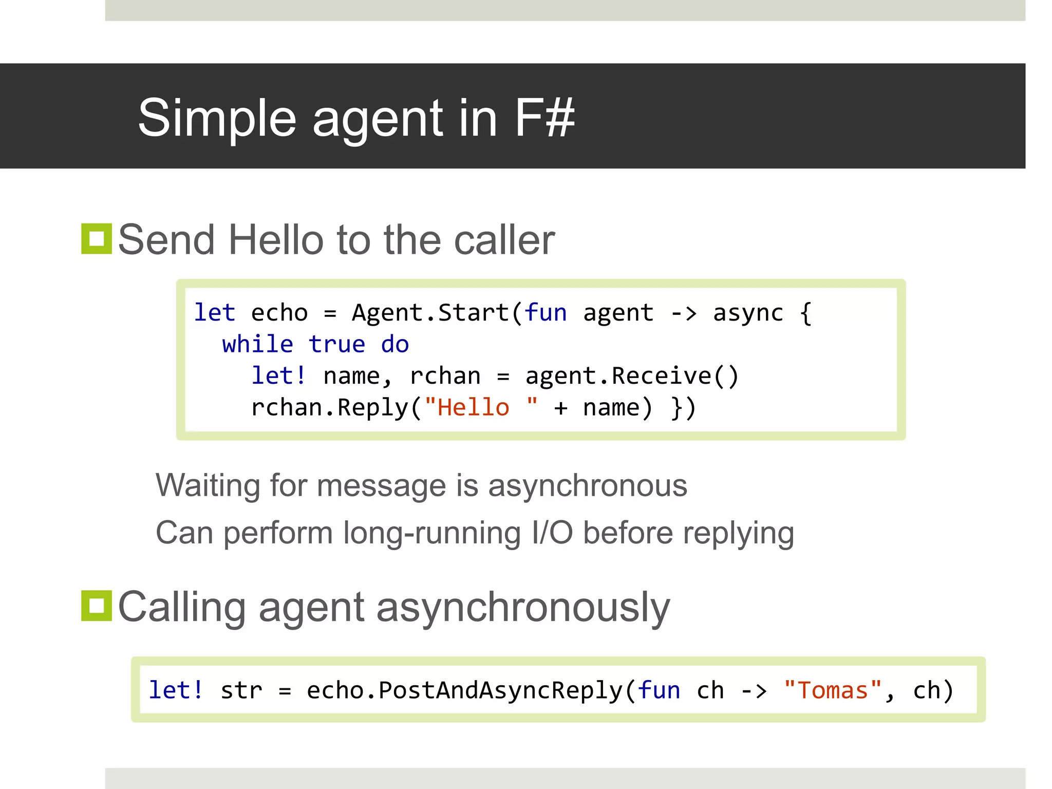Simple agent in F#Send Hello to the callerWaiting for message is asynchronousCan perform long-running I/O before replyingCalling agent asynchronouslyletecho = Agent.Start(fun agent -> async { while true dolet!name, rchan= agent.Receive()rchan.Reply("Hello "+ name) })let!str = echo.PostAndAsyncReply(funch-> "Tomas", ch)