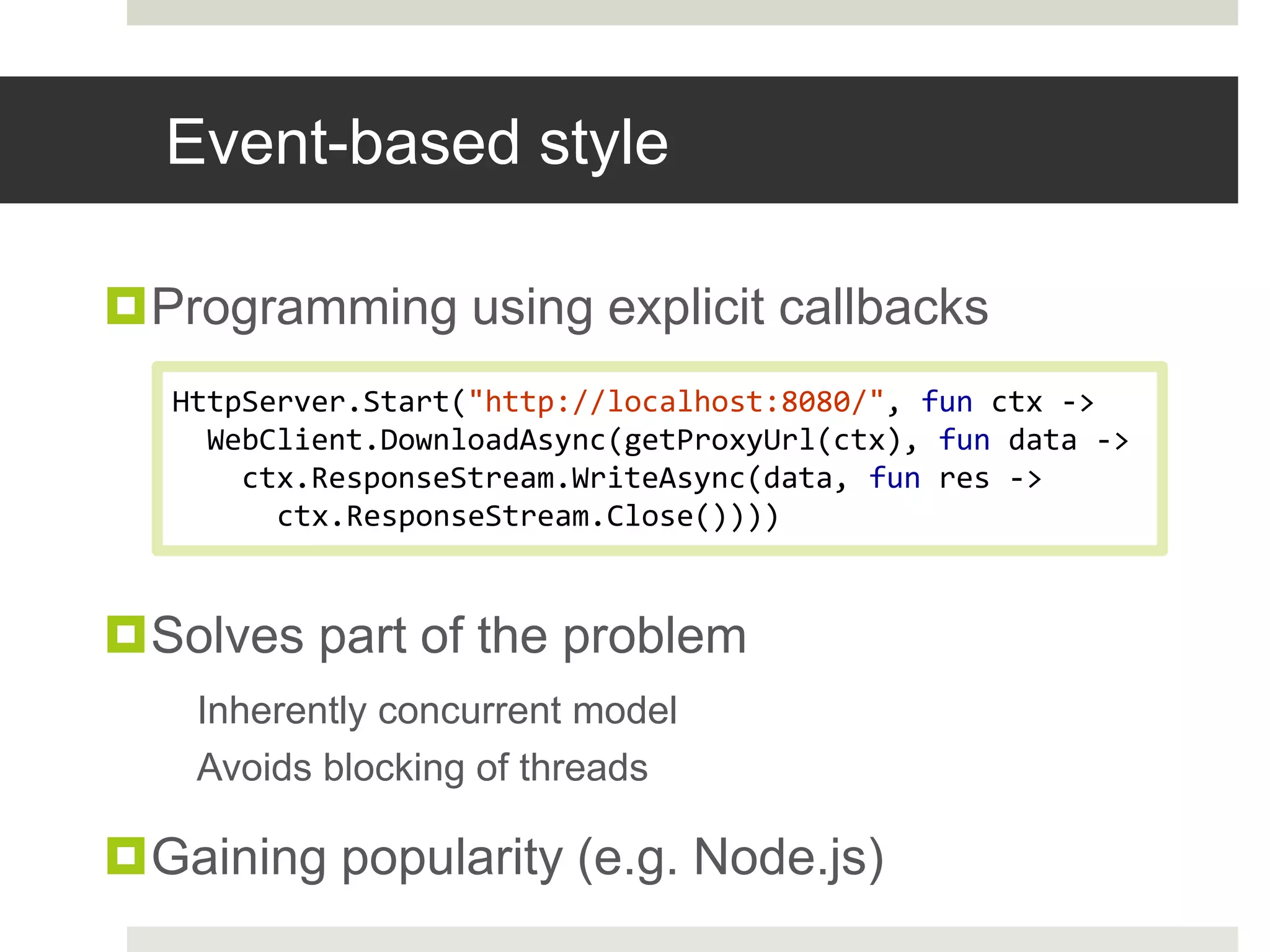 Event-based styleProgramming using explicit callbacksSolves part of the problemInherently concurrent modelAvoids blocking of threadsGaining popularity (e.g. Node.js)HttpServer.Start("http://localhost:8080/", fun ctx -> WebClient.DownloadAsync(getProxyUrl(ctx), fun data ->    ctx.ResponseStream.WriteAsync(data, fun res ->      ctx.ResponseStream.Close())))