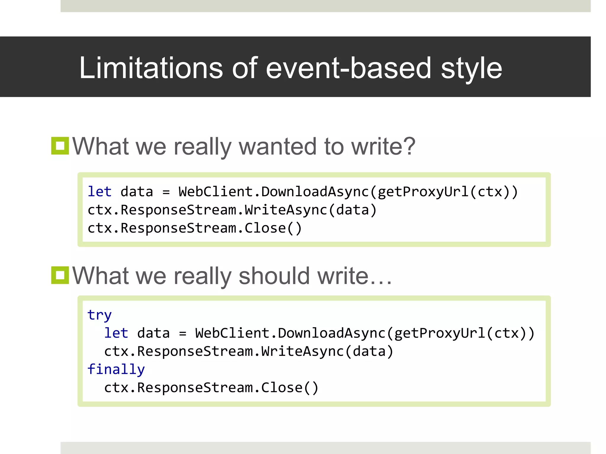 Limitations of event-based styleWhat we really wanted to write?What we really should write…let data = WebClient.DownloadAsync(getProxyUrl(ctx))ctx.ResponseStream.WriteAsync(data)ctx.ResponseStream.Close()try  let data = WebClient.DownloadAsync(getProxyUrl(ctx))ctx.ResponseStream.WriteAsync(data)finallyctx.ResponseStream.Close()