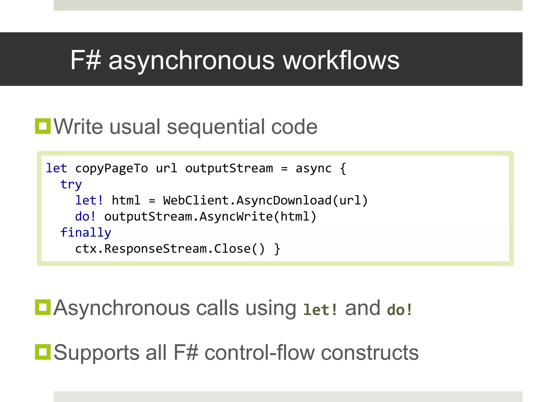 F# asynchronous workflowsWrite usual sequential codeAsynchronous calls using let!and do!Supports all F# control-flow constructslet copyPageTourloutputStream = async { try     let! html = WebClient.AsyncDownload(url)do! outputStream.AsyncWrite(html) finally ctx.ResponseStream.Close()}