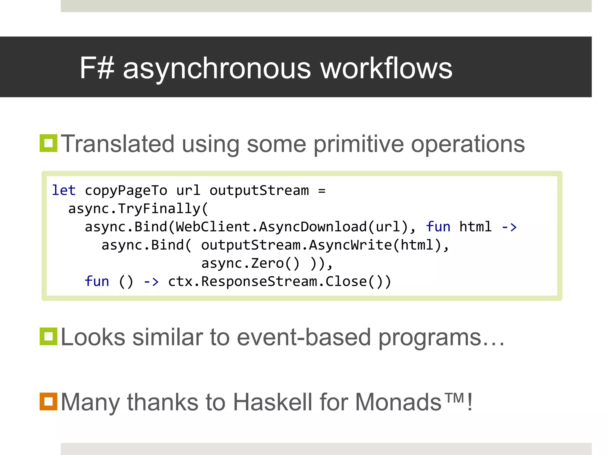 F# asynchronous workflowsTranslated using some primitive operationsLooks similar to event-based programs…Many thanks to Haskell for Monads™!let copyPageTourloutputStream = async.TryFinally(async.Bind(WebClient.AsyncDownload(url), fun html -> async.Bind( outputStream.AsyncWrite(html),async.Zero() )),fun () ->ctx.ResponseStream.Close())