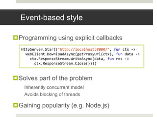 Event-based styleProgramming using explicit callbacksSolves part of the problemInherently concurrent modelAvoids blocking of threadsGaining popularity (e.g. Node.js)HttpServer.Start("http://localhost:8080/", fun ctx -> WebClient.DownloadAsync(getProxyUrl(ctx), fun data ->    ctx.ResponseStream.WriteAsync(data, fun res ->      ctx.ResponseStream.Close())))