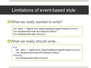 Limitations of event-based styleWhat we really wanted to write?What we really should write…let data = WebClient.DownloadAsync(getProxyUrl(ctx))ctx.ResponseStream.WriteAsync(data)ctx.ResponseStream.Close()try  let data = WebClient.DownloadAsync(getProxyUrl(ctx))ctx.ResponseStream.WriteAsync(data)finallyctx.ResponseStream.Close()