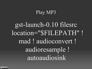 Play MP3 gst-launch-0.10 filesrc location="$FILEPATH" ! mad ! audioconvert ! audioresample ! autoaudiosink  