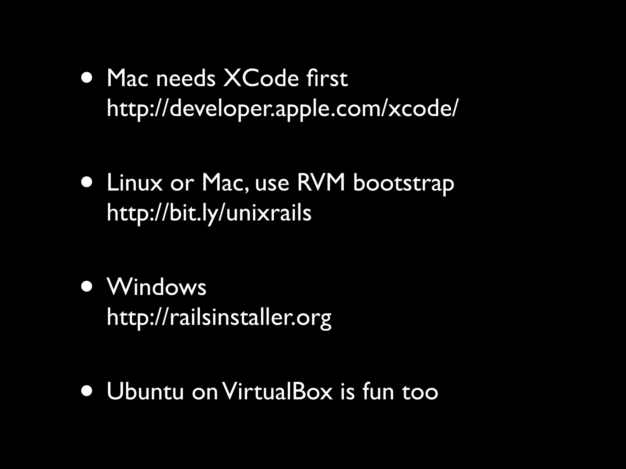 • Mac needs XCode ﬁrst
  http://developer.apple.com/xcode/


• Linux or Mac, use RVM bootstrap
  http://bit.ly/unixrails


• Windows
  http://railsinstaller.org


• Ubuntu on VirtualBox is fun too
 