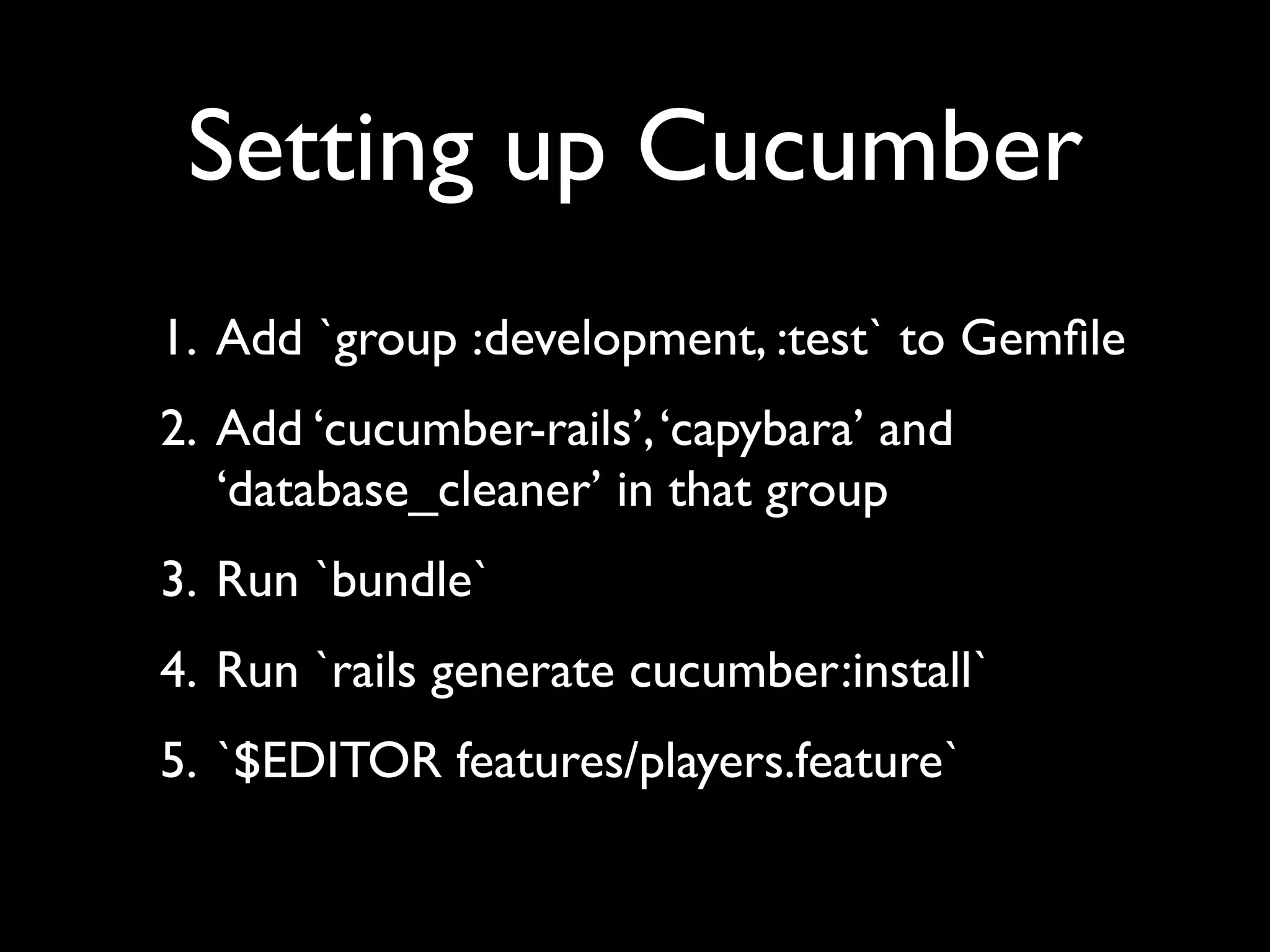 Setting up Cucumber
1. Add `group :development, :test` to Gemﬁle
2. Add ‘cucumber-rails’, ‘capybara’ and
   ‘database_cleaner’ in that group
3. Run `bundle`
4. Run `rails generate cucumber:install`
5. `$EDITOR features/players.feature`
 