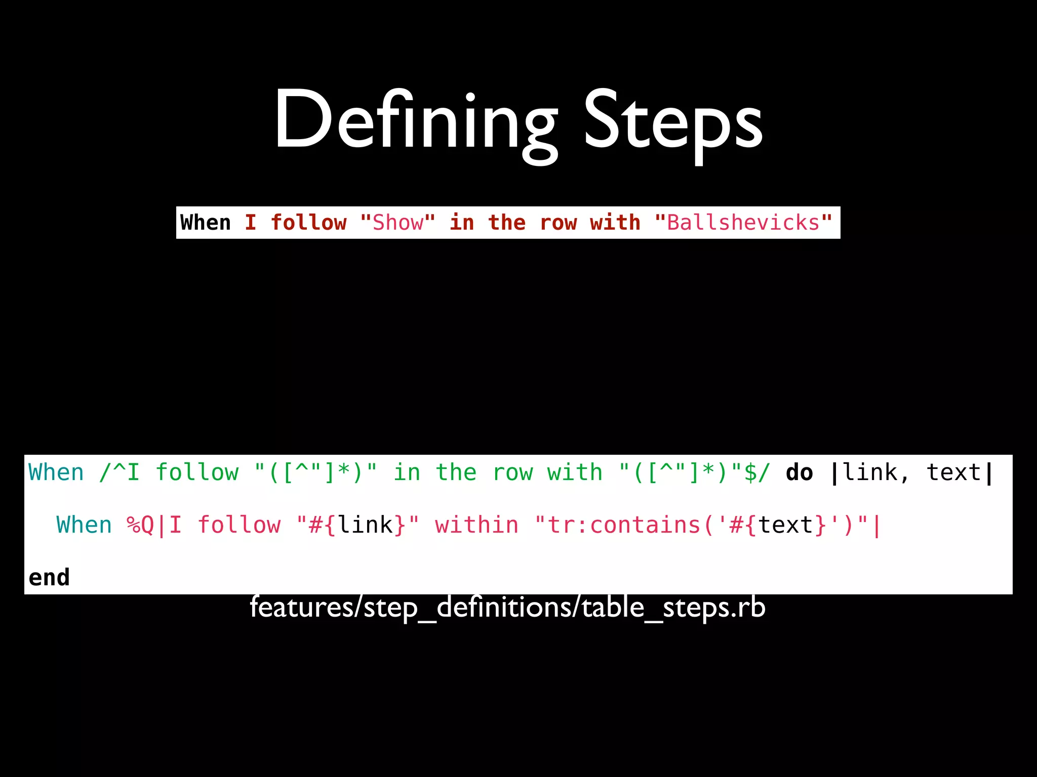 Deﬁning Steps
          When I follow "Show" in the row with "Ballshevicks"




When /^I follow "([^"]*)" in the row with "([^"]*)"$/ do |link, text|

  When %Q|I follow "#{link}" within "tr:contains('#{text}')"|

end
               features/step_deﬁnitions/table_steps.rb
 