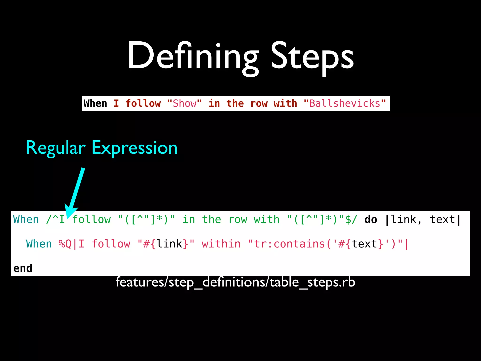 Deﬁning Steps
          When I follow "Show" in the row with "Ballshevicks"



 Regular Expression


When /^I follow "([^"]*)" in the row with "([^"]*)"$/ do |link, text|

  When %Q|I follow "#{link}" within "tr:contains('#{text}')"|

end
               features/step_deﬁnitions/table_steps.rb
 