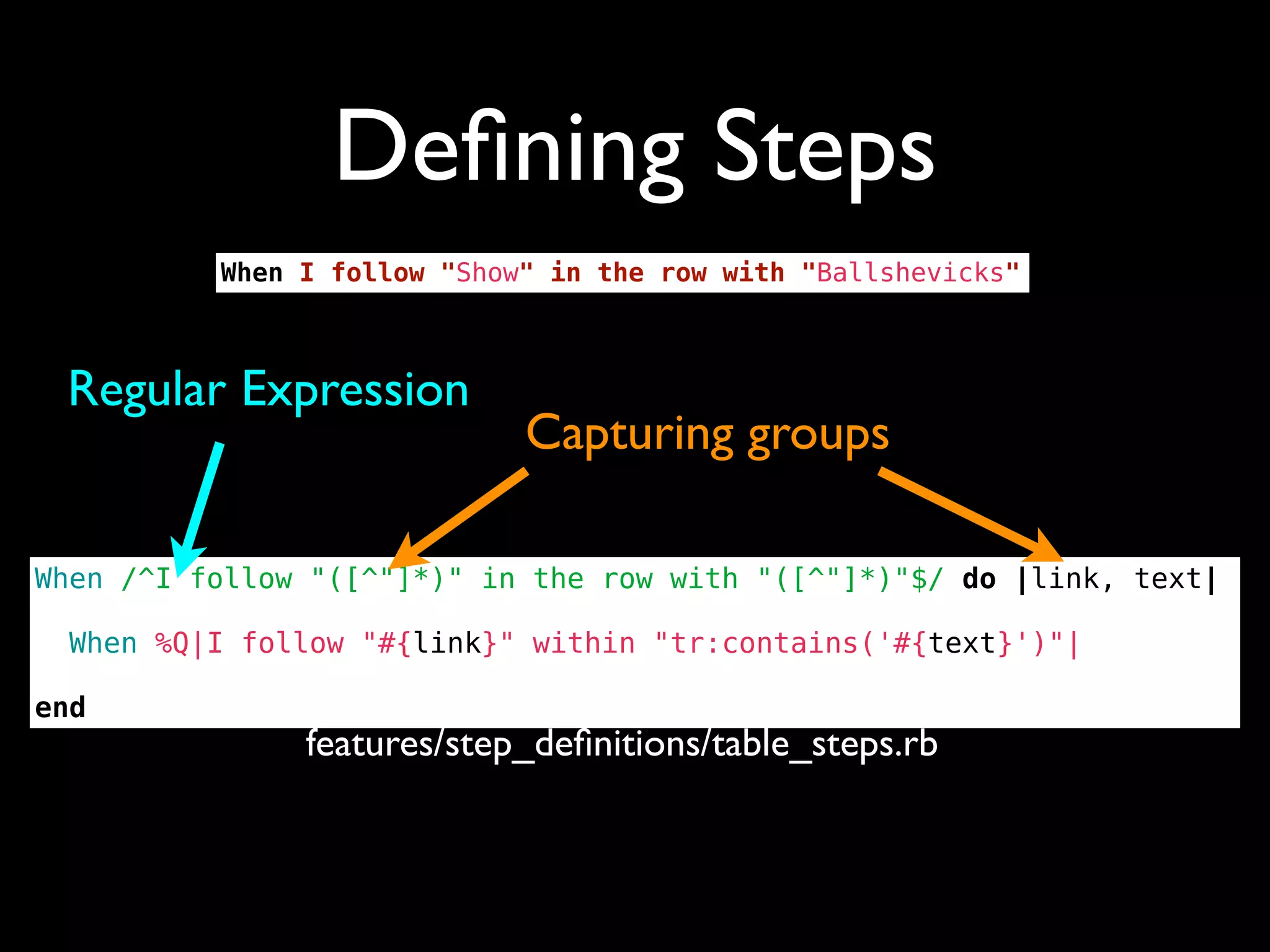 Deﬁning Steps
          When I follow "Show" in the row with "Ballshevicks"



 Regular Expression
                             Capturing groups

When /^I follow "([^"]*)" in the row with "([^"]*)"$/ do |link, text|

  When %Q|I follow "#{link}" within "tr:contains('#{text}')"|

end
               features/step_deﬁnitions/table_steps.rb
 