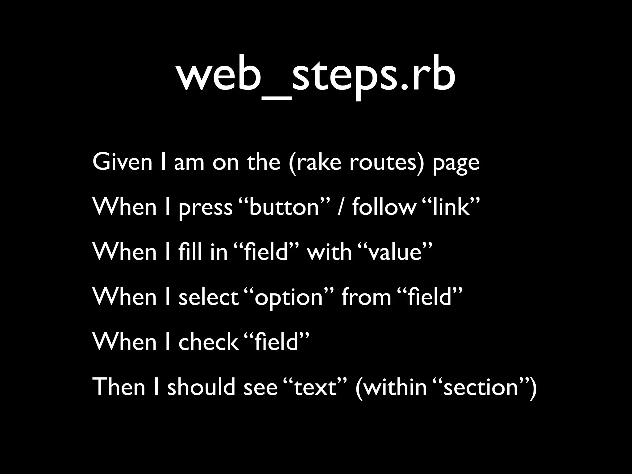 web_steps.rb
Given I am on the (rake routes) page
When I press “button” / follow “link”
When I ﬁll in “ﬁeld” with “value”
When I select “option” from “ﬁeld”
When I check “ﬁeld”
Then I should see “text” (within “section”)
 
