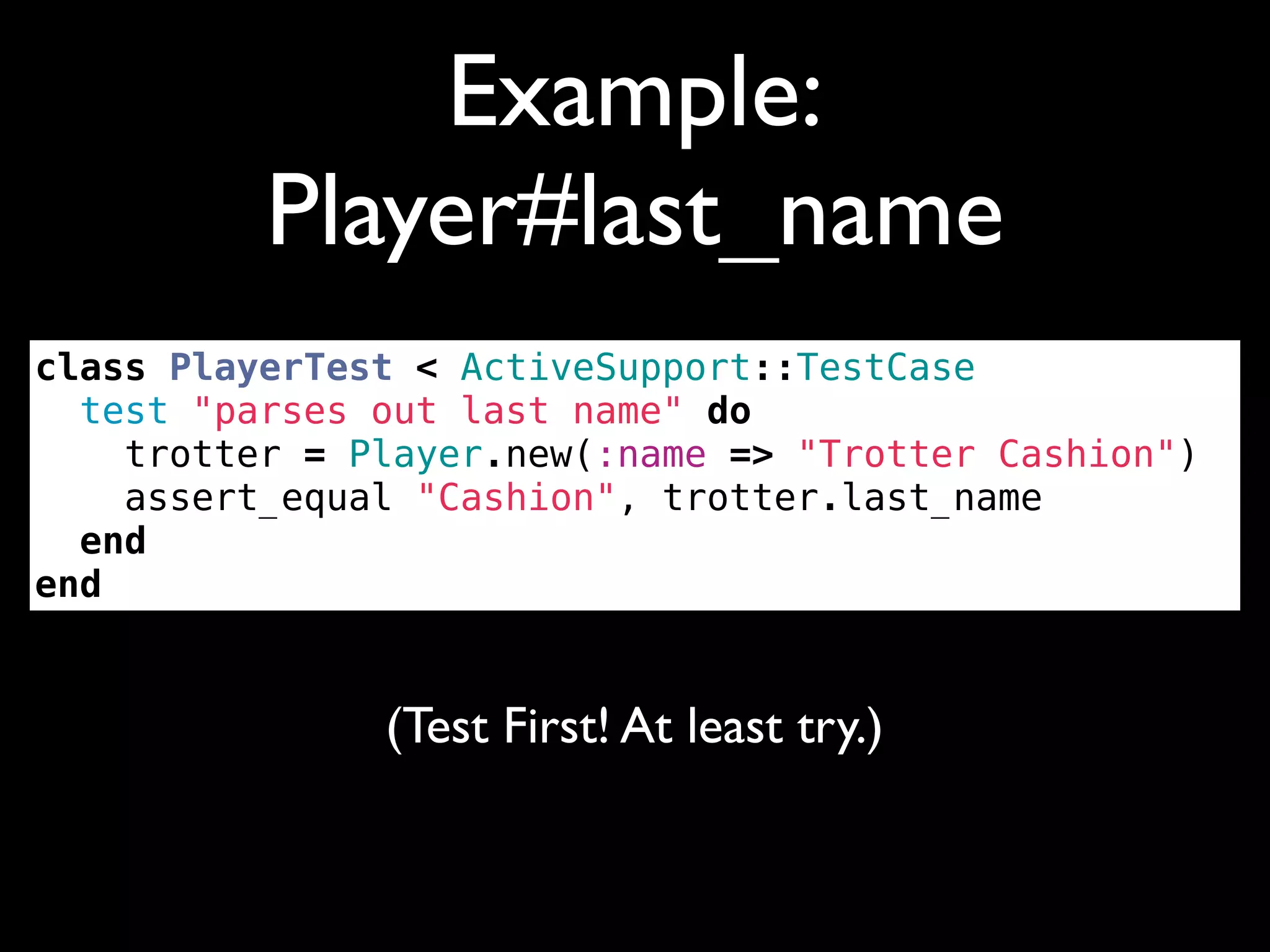Example:
          Player#last_name
class PlayerTest < ActiveSupport::TestCase
  test "parses out last name" do
    trotter = Player.new(:name => "Trotter Cashion")
    assert_equal "Cashion", trotter.last_name
  end
end


               (Test First! At least try.)
 