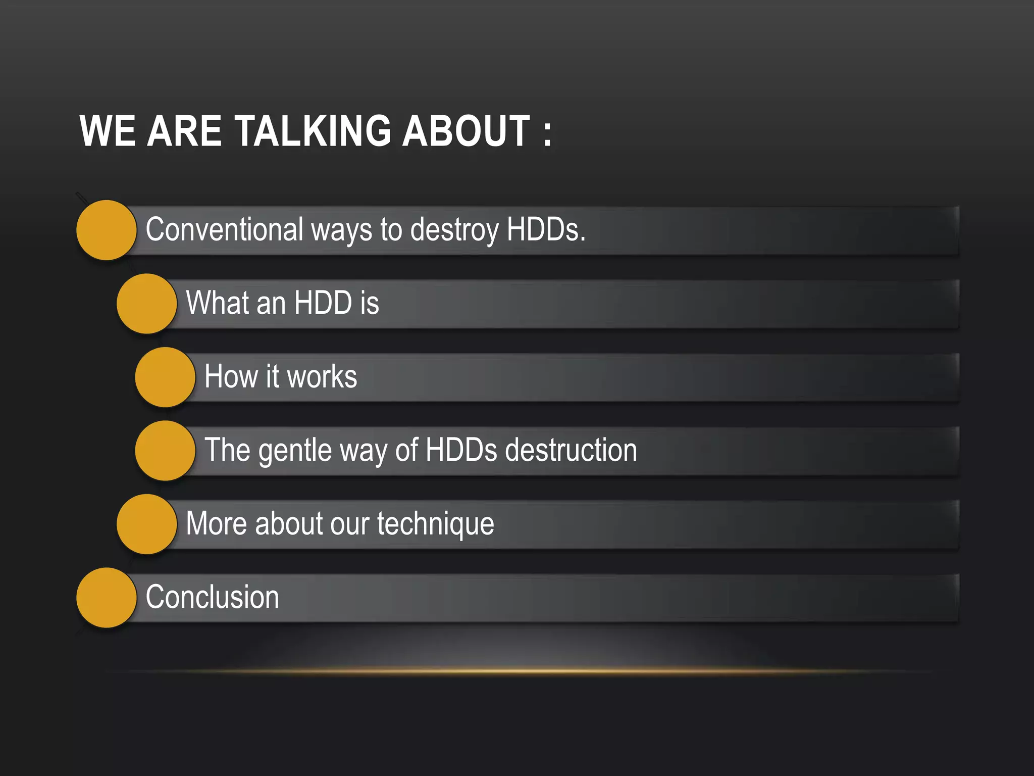WE ARE TALKING ABOUT :

   Conventional ways to destroy HDDs.

      What an HDD is

       How it works

       The gentle way of HDDs destruction

      More about our technique

   Conclusion
 