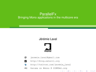 ParallelFx
Bringing Mono applications in the multicore era




                 Jérémie Laval




     @     jeremie.laval@gmail.com
           http://blog.neteril.org
           http://twitter.com/jeremie_laval
     IRC   Garuma on #mono @ GIMPNet.org
 
