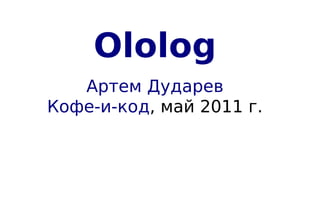 Ololog
   Артем Дударев
Кофе-и-код, май 2011 г.
 