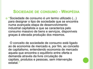 “Sociedade de consumo é um termo utilizado (...) para designar o tipo de sociedade que se encontra numa avançada etapa de desenvolvimento industrial capitalista e que se caracteriza pelo consumo massivo de bens e serviços, disponíveis graças à elevada produção dos mesmos.     O conceito de sociedade de consumo está ligado ao de economia de mercado e, por fim, ao conceito de capitalismo, entendendo economia de mercado aquela que encontra o equilíbrio entre oferta e demanda através da livre circulação de capitais, produtos e pessoas, sem intervenção estatal.”Sociedade de consumo - Wikipédia