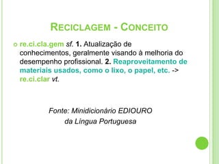 re.ci.cla.gemsf.1. Atualização de conhecimentos, geralmente visando à melhoria do desempenho profissional. 2. Reaproveitamento de materiais usados, como o lixo, o papel, etc. -> re.ci.clarvt.Fonte: Minidicionário EDIOUROda Língua PortuguesaReciclagem - Conceito