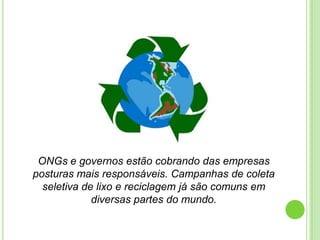 ONGs e governos estão cobrando das empresas posturas mais responsáveis. Campanhas de coleta seletiva de lixo e reciclagem já são comuns em diversas partes do mundo. 