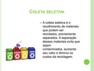 Coleta seletivaA coleta seletiva é o recolhimento de materiais que podem ser reciclados, previamente separados.A separação desses materiais evita que sejam contaminados, aumenta seu valor e diminui os custos da reciclagem.
