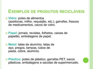 Vidro: potes de alimentos (azeitonas, milho, requeijão, etc.), garrafas, frascos de medicamentos, cacos de vidro.Papel: jornais, revistas, folhetos, caixas de papelão, embalagens de papel.Metal: latas de alumínio, latas de aço, pregos, tampas, tubos de pasta, cobre, alumínio.Plástico: potes de plástico, garrafas PET, sacos plásticos, embalagens e sacolas de supermercado.Exemplos de produtos recicláveis