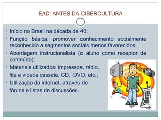 EAD: ANTES DA CIBERCULTURA Início no Brasil na década de 40; Função básica: promover conhecimento socialmente reconhecido a segmentos sociais menos favorecidos;  Abordagem instrucionalista (o aluno como receptor de conteúdo); Materiais utilizados: impressos, rádio, fita e vídeos cassete, CD,  DVD, etc.; Utilização da internet, através de  fóruns e listas de discussões.  