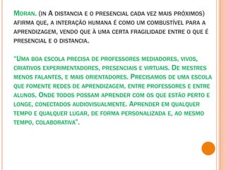Moran. (in A distancia e o presencial cada vez mais próximos) afirma que, a interação humana é como um combustível para a aprendizagem, vendo que à uma certa fragilidade entre o que é presencial e o distancia.“Uma boa escola precisa de professores mediadores, vivos, criativos experimentadores, presenciais e virtuais. De mestres menos falantes, e mais orientadores. Precisamos de uma escola que fomente redes de aprendizagem, entre professores e entre alunos. Onde todos possam aprender com os que estão perto e longe, conectados audiovisualmente. Aprender em qualquer tempo e qualquer lugar, de forma personalizada e, ao mesmo tempo, colaborativa”. 