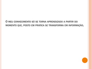 O meu conhecimento só se torna aprendizado a partir do momento que, posto em pratica se transforma em informação,