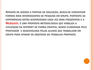 Através de acesso a portais de educação, busca-se conceituar formas mais interessantes de pesquisa em grupo, portanto as experiências estão acontecendo cada vez mais freqüentas e a Webquest, é uma proposta metodológica que viabiliza a utilização da internet de forma criativa, sendo elaborada pelo professor  e desenvolvida pelos alunos que trabalham em grupo para atingir os objetivos do trabalho proposto.