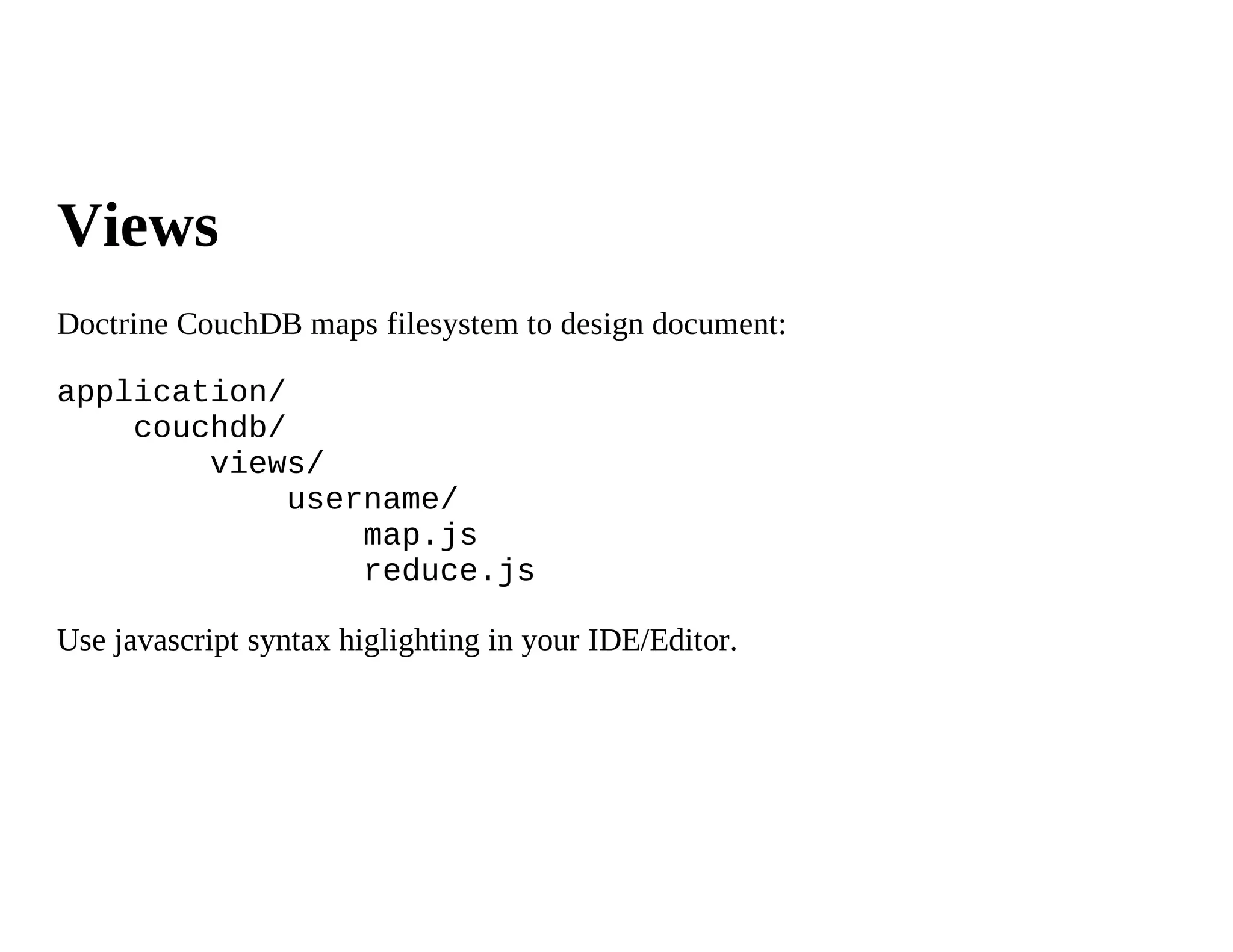 Views
Doctrine CouchDB maps filesystem to design document:

application/
    couchdb/
        views/
             username/
                 map.js
                 reduce.js

Use javascript syntax higlighting in your IDE/Editor.
 