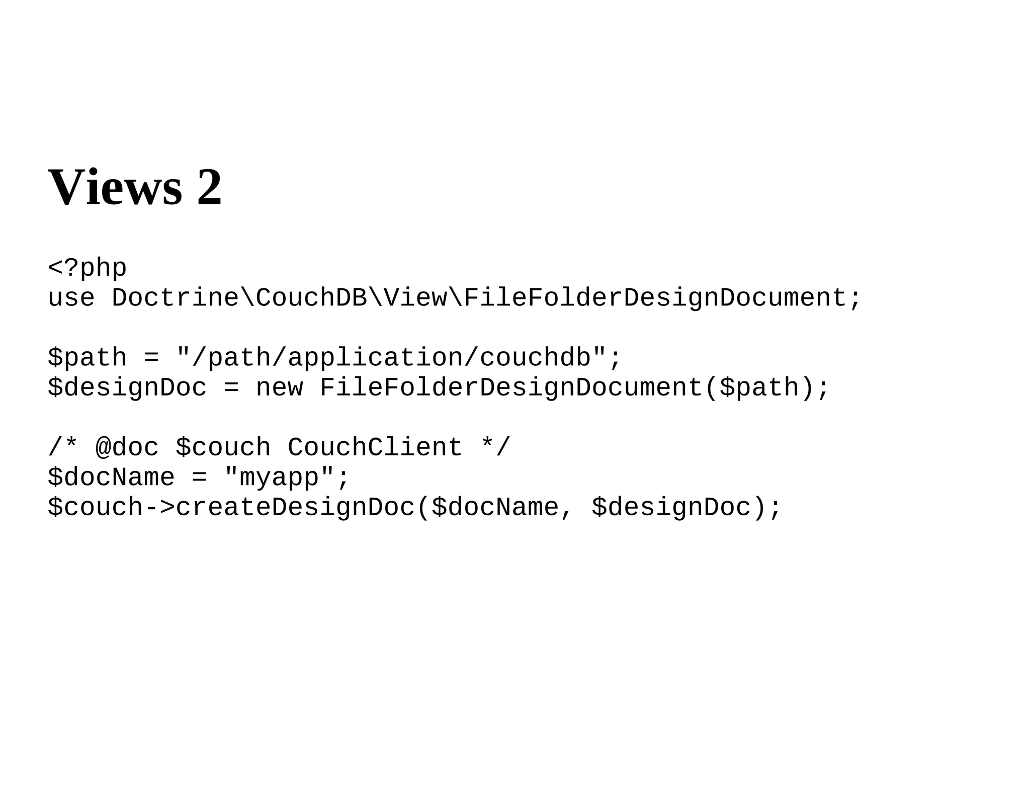 Views 2
<?php
use DoctrineCouchDBViewFileFolderDesignDocument;

$path = "/path/application/couchdb";
$designDoc = new FileFolderDesignDocument($path);

/* @doc $couch CouchClient */
$docName = "myapp";
$couch->createDesignDoc($docName, $designDoc);
 