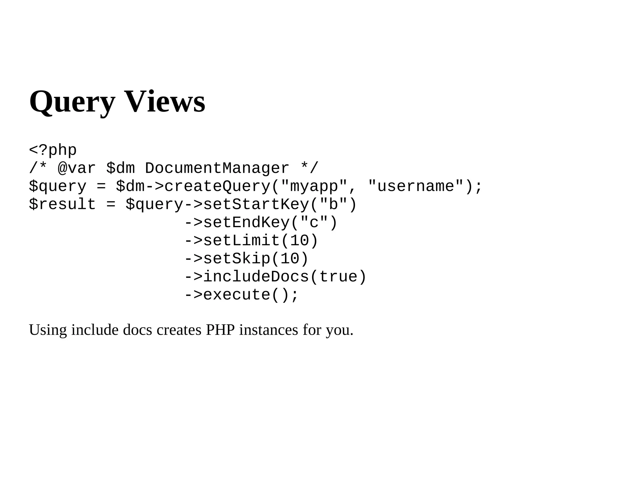 Query Views
<?php
/* @var $dm DocumentManager */
$query = $dm->createQuery("myapp", "username");
$result = $query->setStartKey("b")
                ->setEndKey("c")
                ->setLimit(10)
                ->setSkip(10)
                ->includeDocs(true)
                ->execute();

Using include docs creates PHP instances for you.
 