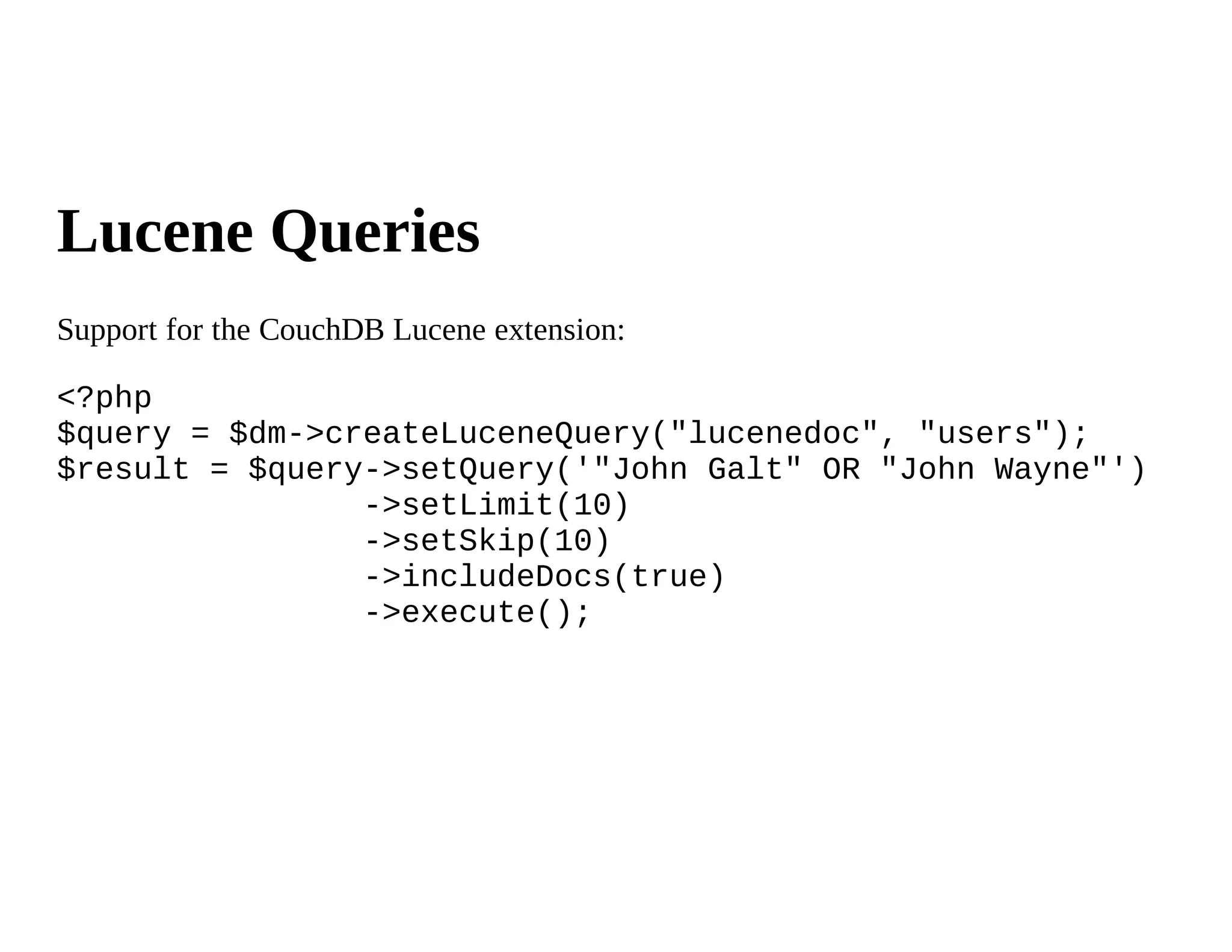 Lucene Queries
Support for the CouchDB Lucene extension:

<?php
$query = $dm->createLuceneQuery("lucenedoc", "users");
$result = $query->setQuery('"John Galt" OR "John Wayne"')
                ->setLimit(10)
                ->setSkip(10)
                ->includeDocs(true)
                ->execute();
 