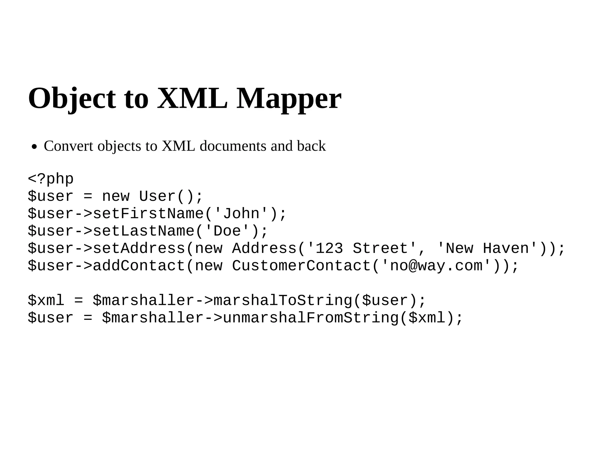 Object to XML Mapper
 Convert objects to XML documents and back

<?php
$user = new User();
$user->setFirstName('John');
$user->setLastName('Doe');
$user->setAddress(new Address('123 Street', 'New Haven'));
$user->addContact(new CustomerContact('no@way.com'));

$xml = $marshaller->marshalToString($user);
$user = $marshaller->unmarshalFromString($xml);
 