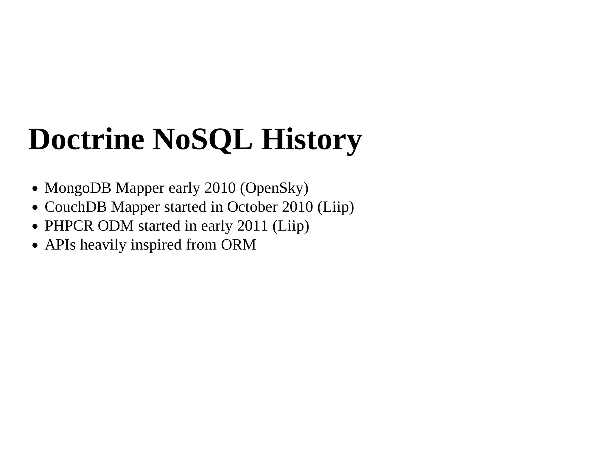 Doctrine NoSQL History
 MongoDB Mapper early 2010 (OpenSky)
 CouchDB Mapper started in October 2010 (Liip)
 PHPCR ODM started in early 2011 (Liip)
 APIs heavily inspired from ORM
 