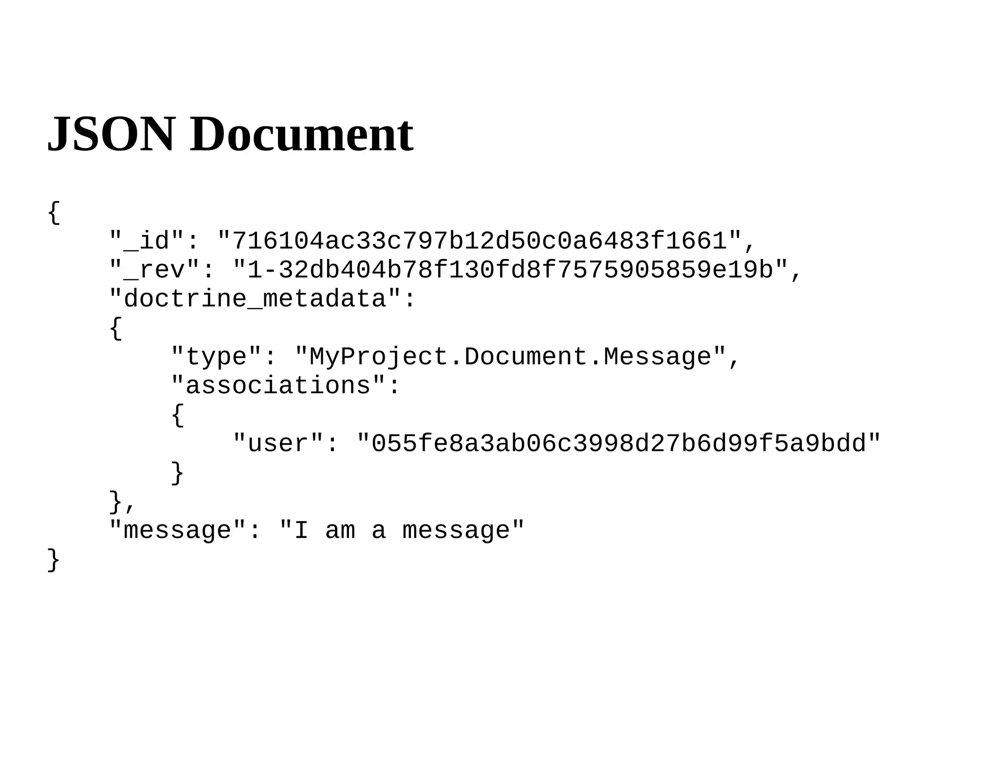 JSON Document
{
    "_id": "716104ac33c797b12d50c0a6483f1661",
    "_rev": "1-32db404b78f130fd8f7575905859e19b",
    "doctrine_metadata":
    {
        "type": "MyProject.Document.Message",
        "associations":
        {
            "user": "055fe8a3ab06c3998d27b6d99f5a9bdd"
        }
    },
    "message": "I am a message"
}
 