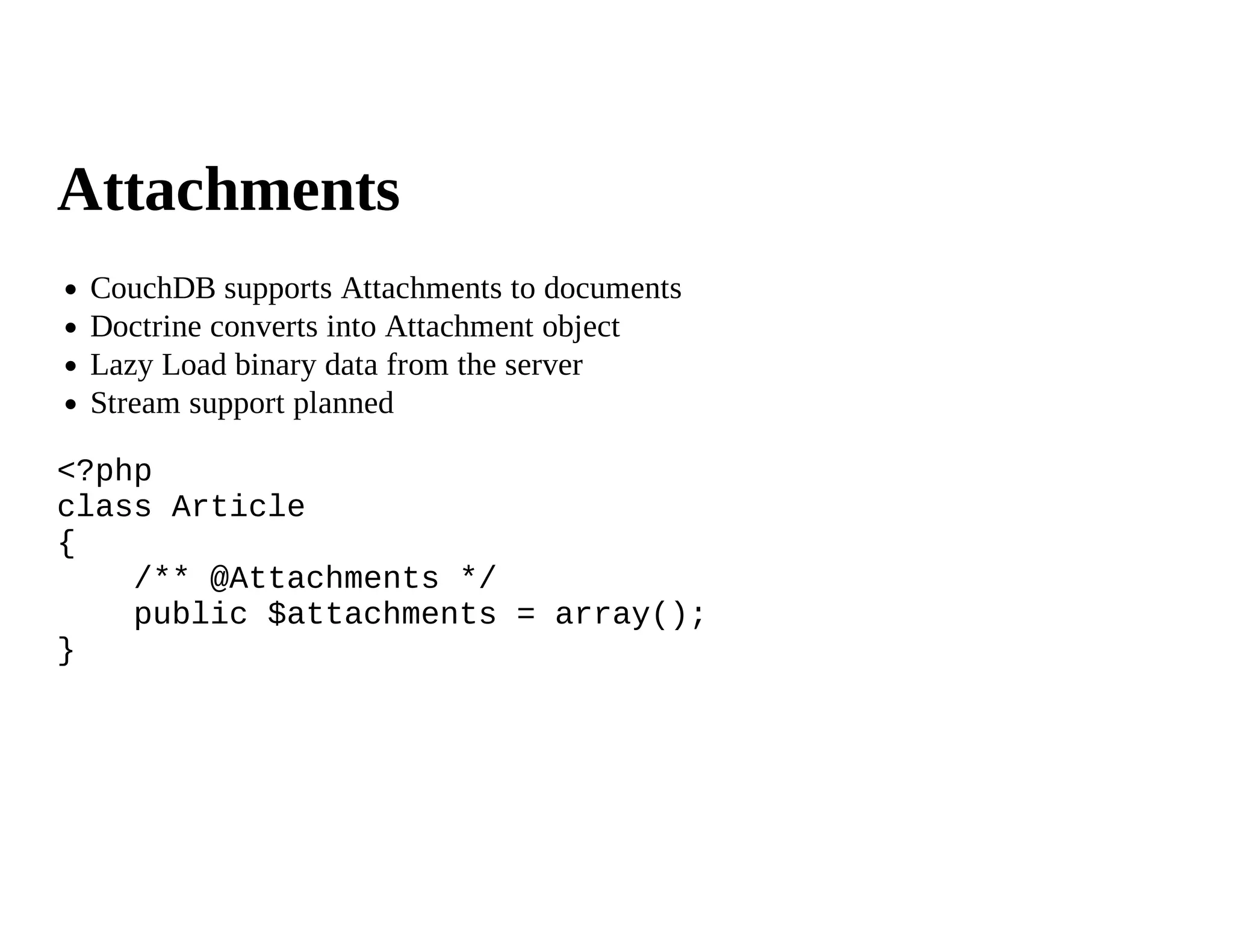 Attachments
 CouchDB supports Attachments to documents
 Doctrine converts into Attachment object
 Lazy Load binary data from the server
 Stream support planned

<?php
class Article
{
    /** @Attachments */
    public $attachments = array();
}
 
