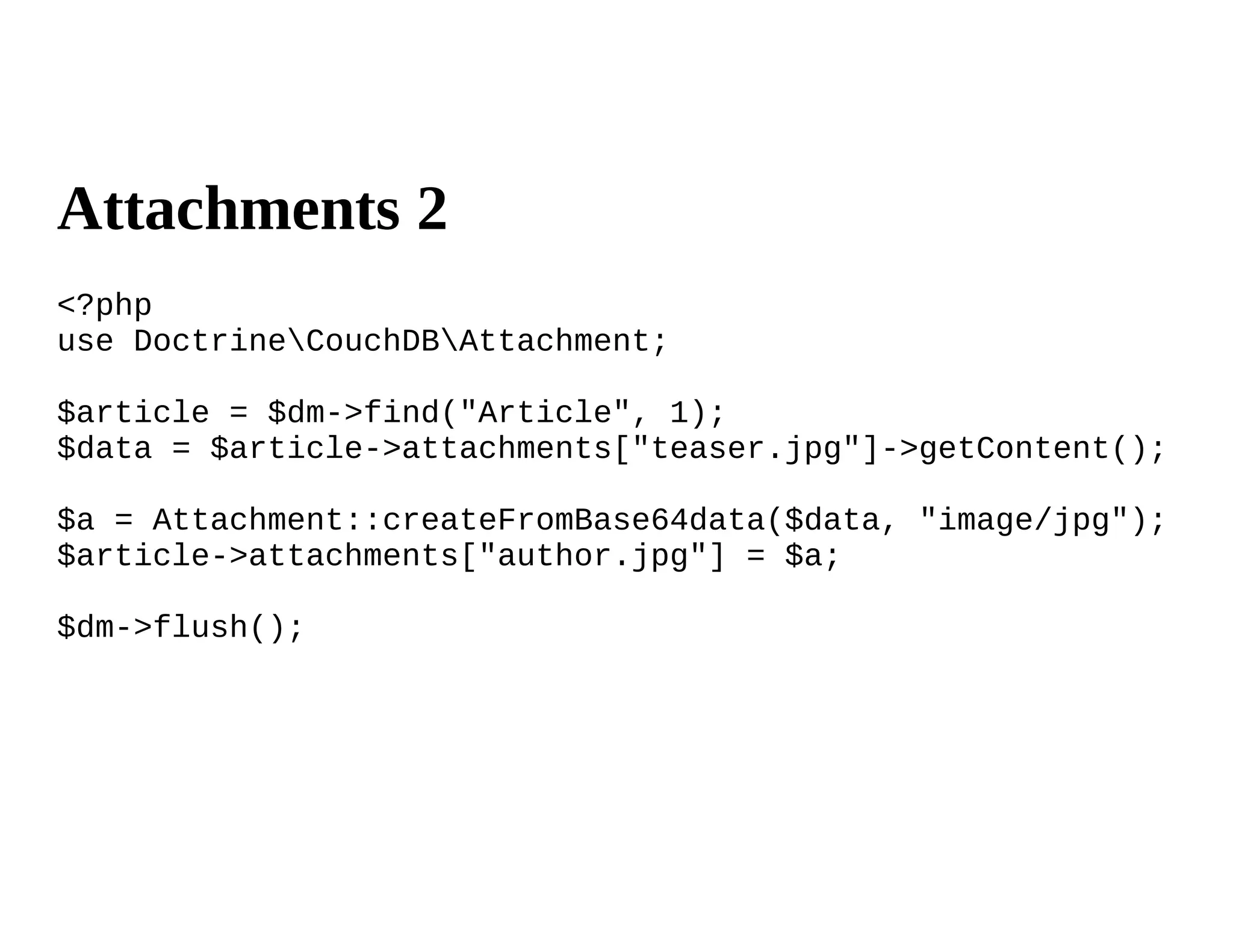 Attachments 2
<?php
use DoctrineCouchDBAttachment;

$article = $dm->find("Article", 1);
$data = $article->attachments["teaser.jpg"]->getContent();

$a = Attachment::createFromBase64data($data, "image/jpg");
$article->attachments["author.jpg"] = $a;

$dm->flush();
 