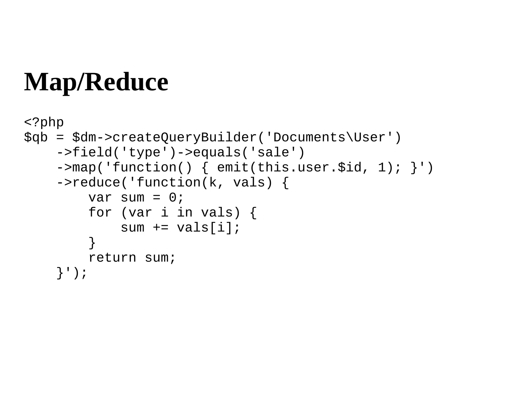 Map/Reduce
<?php
$qb = $dm->createQueryBuilder('DocumentsUser')
    ->field('type')->equals('sale')
    ->map('function() { emit(this.user.$id, 1); }')
    ->reduce('function(k, vals) {
         var sum = 0;
         for (var i in vals) {
             sum += vals[i];
         }
         return sum;
    }');
 