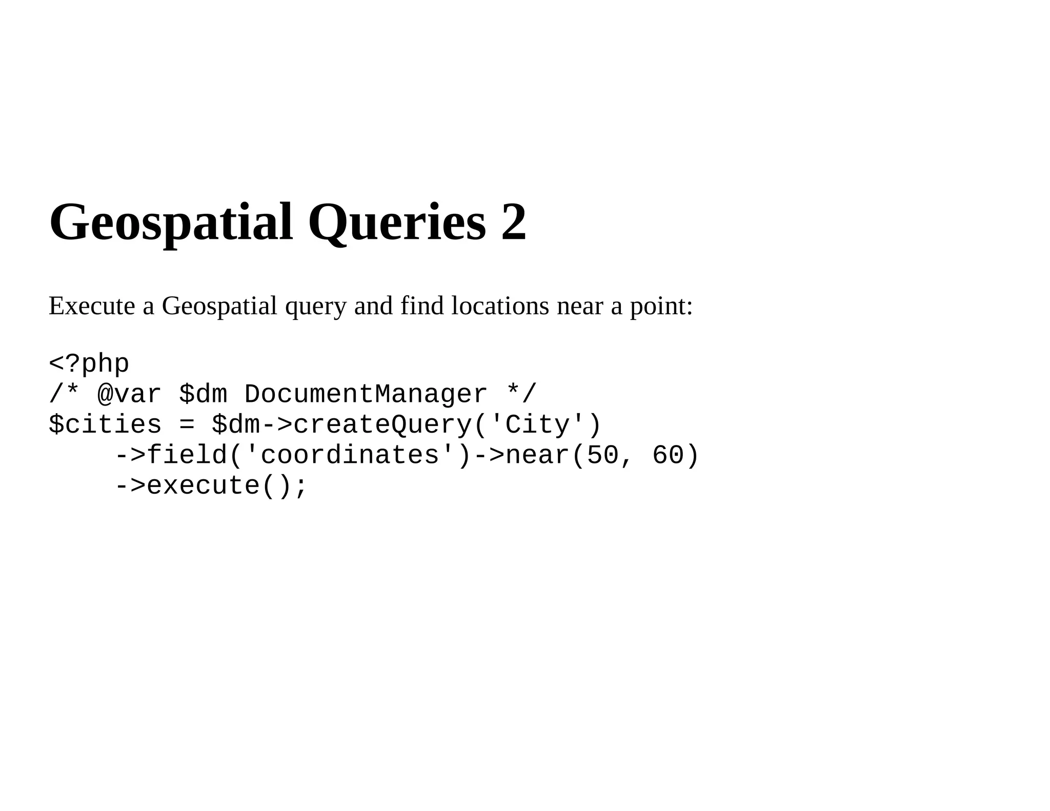 Geospatial Queries 2
Execute a Geospatial query and find locations near a point:

<?php
/* @var $dm DocumentManager */
$cities = $dm->createQuery('City')
    ->field('coordinates')->near(50, 60)
    ->execute();
 