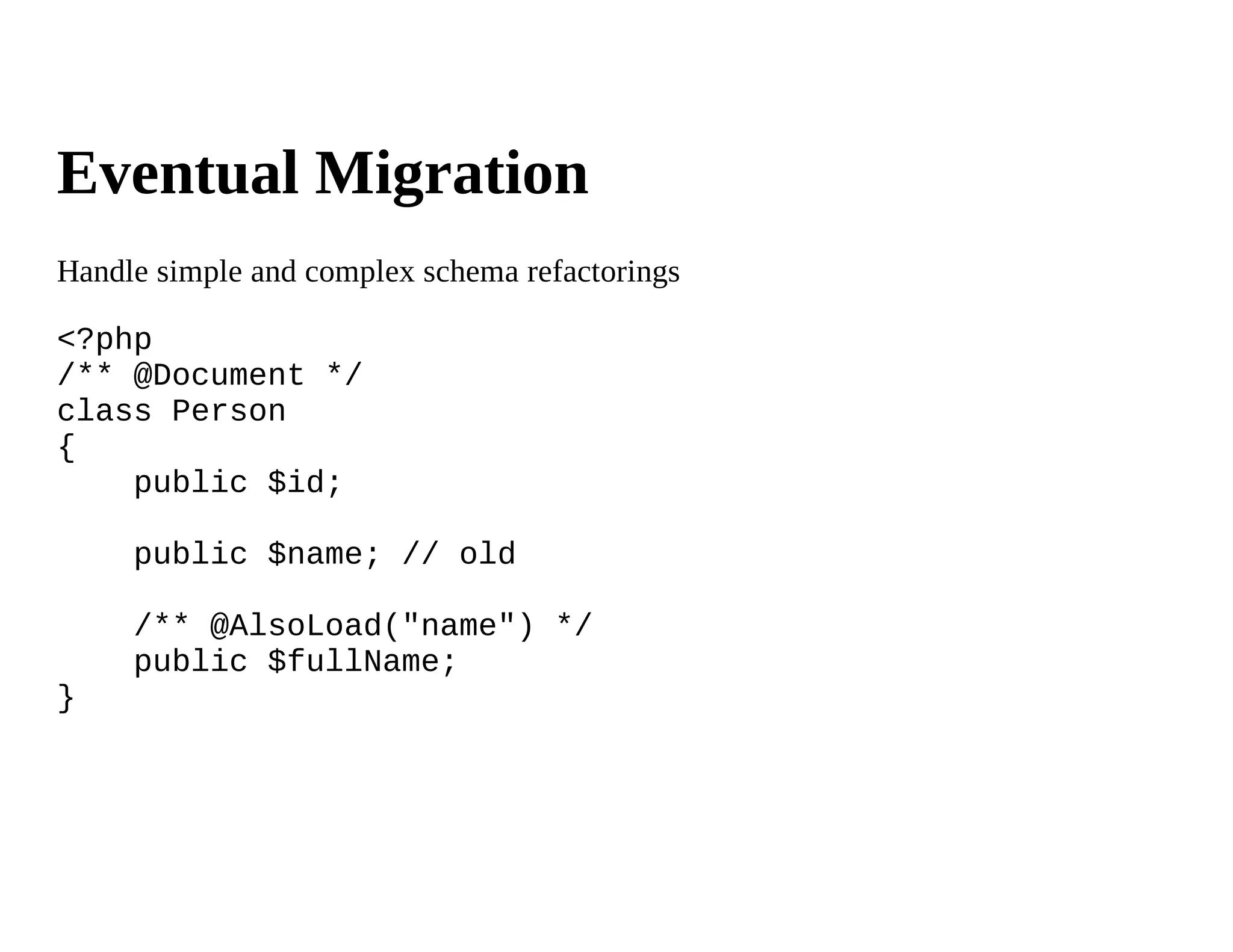 Eventual Migration
Handle simple and complex schema refactorings

<?php
/** @Document */
class Person
{
    public $id;

     public $name; // old

     /** @AlsoLoad("name") */
     public $fullName;
}
 