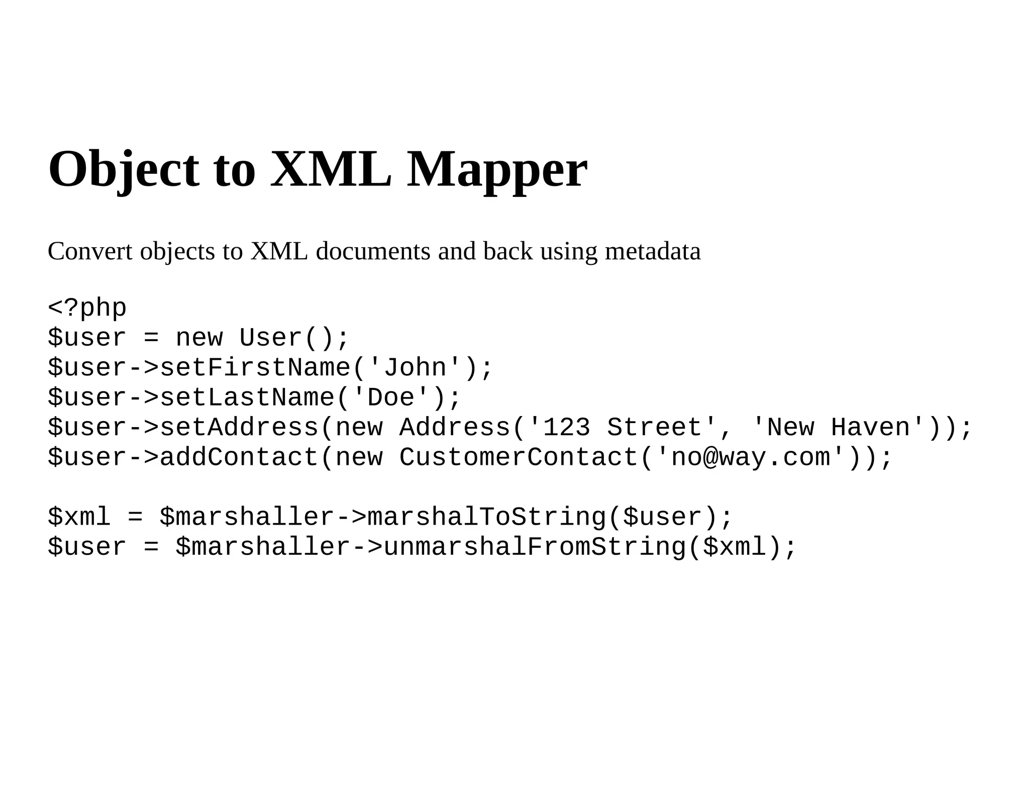 Object to XML Mapper
Convert objects to XML documents and back using metadata

<?php
$user = new User();
$user->setFirstName('John');
$user->setLastName('Doe');
$user->setAddress(new Address('123 Street', 'New Haven'));
$user->addContact(new CustomerContact('no@way.com'));

$xml = $marshaller->marshalToString($user);
$user = $marshaller->unmarshalFromString($xml);
 
