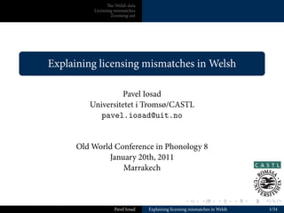 e Welsh data
              Licensing mismatches
                      Zooming out




.
    Explaining licensing mismatches in Welsh
.

                      Pavel Iosad
             Universitetet i Tromsø/CASTL
                pavel.iosad@uit.no


          Old World Conference in Phonology 8
                  January 20th, 2011
                      Marrakech


                                                       .       .       .        .   .   .

                       Pavel Iosad   Explaining licensing mismatches in Welsh               1/34
 