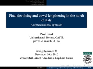 Vowel length in Northern Italy
                         Analysis of Friulian
                       Extensions and results




.
    Final devoicing and vowel lengthening in the north
                          of Italy
                       A representational approach
.

                              Pavel Iosad
                     Universitetet i Tromsø/CASTL
                        pavel.iosad@uit.no


                          Going Romance 24
                         December 10th 2010
           Universiteit Leiden / Academia Lugduno Batava

                                                                  .        .       .        .        .    .

                                  Pavel Iosad   Final devoicing and vowel lengthening in Northern Italy       1/33
 