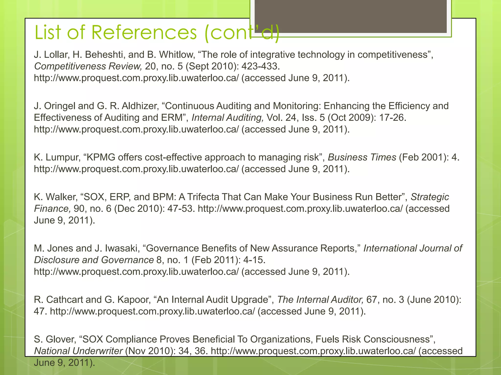 List of References (cont’d)J. Lollar, H. Beheshti, and B. Whitlow, “The role of integrative technology in competitiveness”, Competitiveness Review, 20, no. 5 (Sept 2010): 423-433. http://www.proquest.com.proxy.lib.uwaterloo.ca/ (accessed June 9, 2011). J. Oringel and G. R. Aldhizer, “Continuous Auditing and Monitoring: Enhancing the Efficiency and Effectiveness of Auditing and ERM”, Internal Auditing, Vol. 24, Iss. 5 (Oct 2009): 17-26. http://www.proquest.com.proxy.lib.uwaterloo.ca/ (accessed June 9, 2011). K. Lumpur, “KPMG offers cost-effective approach to managing risk”, Business Times (Feb 2001): 4. http://www.proquest.com.proxy.lib.uwaterloo.ca/ (accessed June 9, 2011). K. Walker, “SOX, ERP, and BPM: A Trifecta That Can Make Your Business Run Better”, Strategic Finance, 90, no. 6 (Dec 2010): 47-53. http://www.proquest.com.proxy.lib.uwaterloo.ca/ (accessed June 9, 2011). M. Jones and J. Iwasaki, “Governance Benefits of New Assurance Reports,” International Journal of Disclosure and Governance 8, no. 1 (Feb 2011): 4-15. http://www.proquest.com.proxy.lib.uwaterloo.ca/ (accessed June 9, 2011). R. Cathcart and G. Kapoor, “An Internal Audit Upgrade”, The Internal Auditor, 67, no. 3 (June 2010): 47. http://www.proquest.com.proxy.lib.uwaterloo.ca/ (accessed June 9, 2011).   S. Glover, “SOX Compliance Proves Beneficial To Organizations, Fuels Risk Consciousness”, National Underwriter (Nov 2010): 34, 36. http://www.proquest.com.proxy.lib.uwaterloo.ca/ (accessed June 9, 2011).