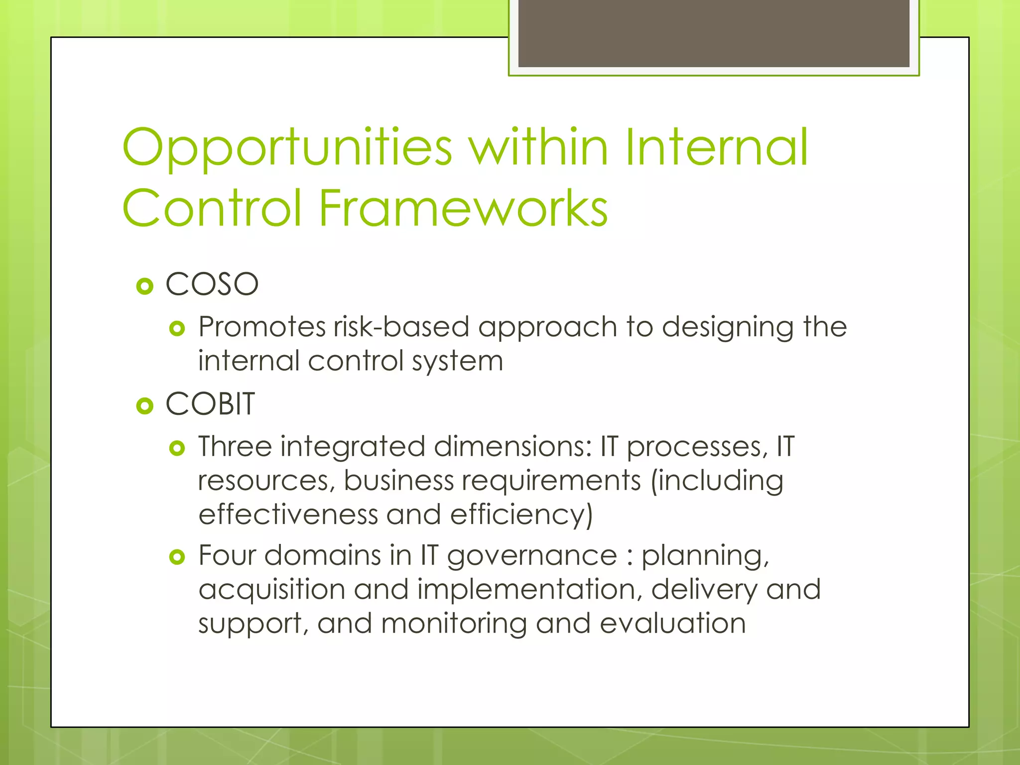 Opportunities within Internal Control FrameworksCOSOPromotes risk-based approach to designing the internal control systemCOBITThree integrated dimensions: IT processes, IT resources, business requirements (including effectiveness and efficiency)Four domains in IT governance : planning, acquisition and implementation, delivery and support, and monitoring and evaluation