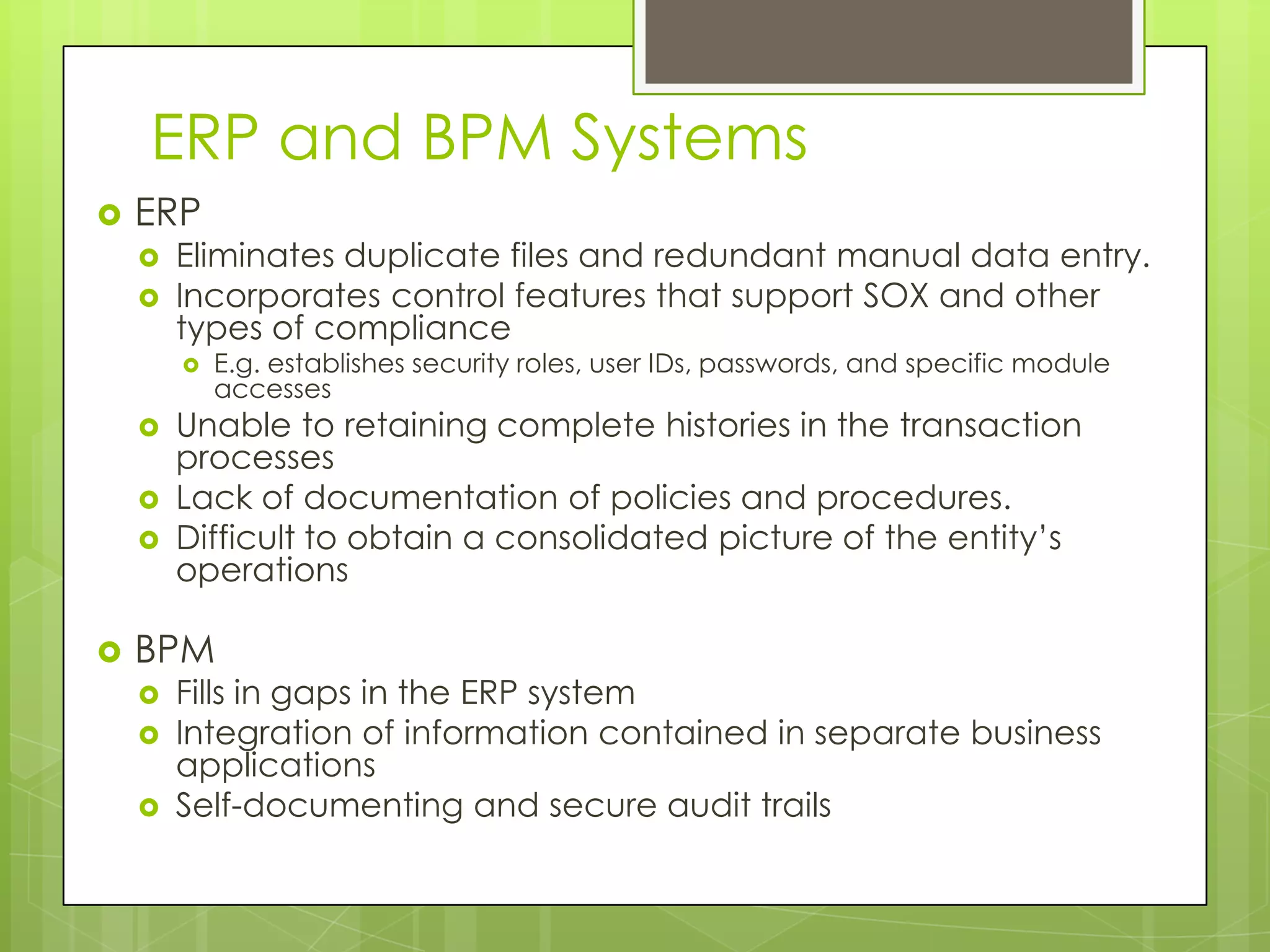 ERP and BPM SystemsERPEliminates duplicate files and redundant manual data entry. Incorporates control features that support SOX and other types of complianceE.g. establishes security roles, user IDs, passwords, and specific module accesses Unable to retaining complete histories in the transaction processesLack of documentation of policies and procedures. Difficult to obtain a consolidated picture of the entity’s operations BPMFills in gaps in the ERP systemIntegration of information contained in separate business applicationsSelf-documenting and secure audit trails