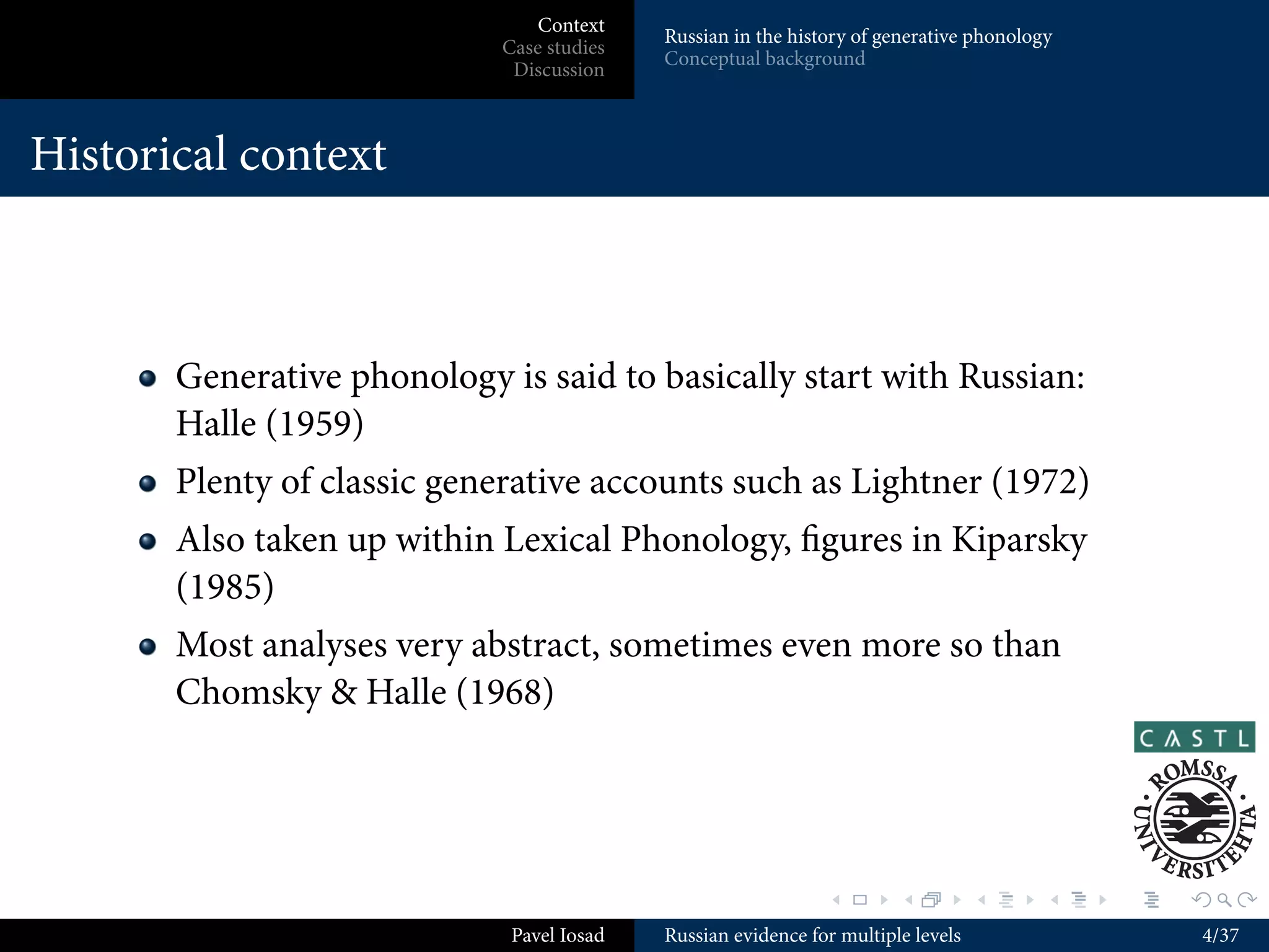 Context
                                           Russian in the history of generative phonology
                            Case studies
                                           Conceptual background
                             Discussion



Historical context



       Generative phonology is said to basically start with Russian:
       Halle (1959)
       Plenty of classic generative accounts such as Lightner (1972)
       Also taken up within Lexical Phonology, ﬁgures in Kiparsky
       (1985)
       Most analyses very abstract, sometimes even more so than
       Chomsky & Halle (1968)




                                                              .        .          .     .   .   .

                             Pavel Iosad   Russian evidence for multiple levels                     4/37
 