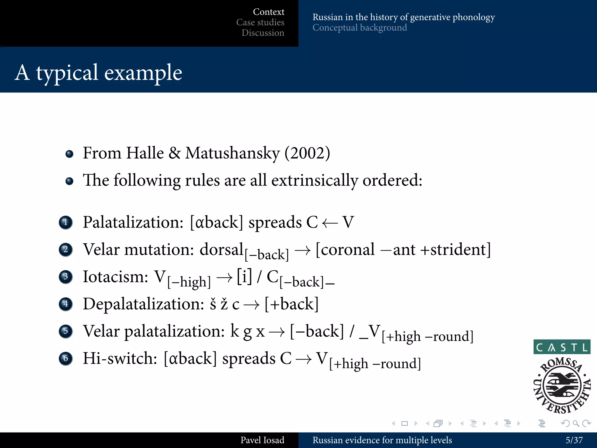 Context
                                               Russian in the history of generative phonology
                                Case studies
                                               Conceptual background
                                 Discussion



A typical example


          From Halle & Matushansky (2002)
          e following rules are all extrinsically ordered:

    ...
     1    Palatalization: [αback] spreads C ← V
    ...
     2    Velar mutation: dorsal[−back] → [coronal −ant +strident]
    ...
     3    Iotacism: V[−high] → [i] / C[−back] _
    ...
     4    Depalatalization: š ž c → [+back]
    ...
     5    Velar palatalization: k g x → [−back] / _V[+high −round]
    ...
     6    Hi-switch: [αback] spreads C → V[+high −round]


                                                                  .        .          .     .   .   .

                                 Pavel Iosad   Russian evidence for multiple levels                     5/37
 